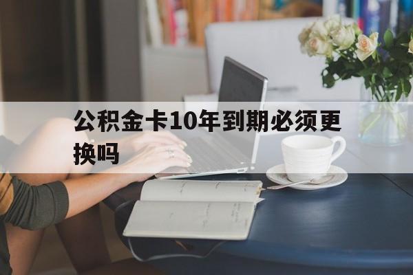 嘉善最新公积金卡10年到期必须更换吗方法分析(最方便真实的嘉善公积金卡几年不用会自动注销吗方法)